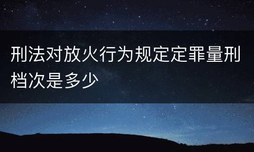 刑法对放火行为规定定罪量刑档次是多少