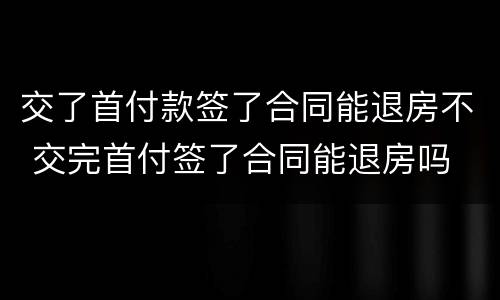 交了首付款签了合同能退房不 交完首付签了合同能退房吗