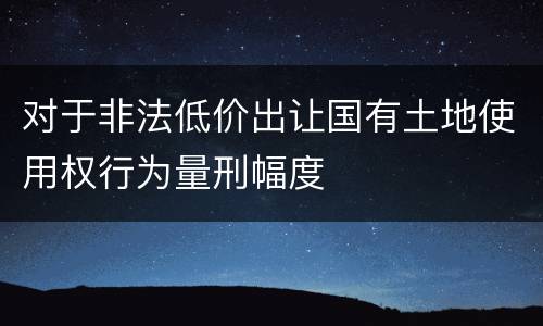 对于非法低价出让国有土地使用权行为量刑幅度