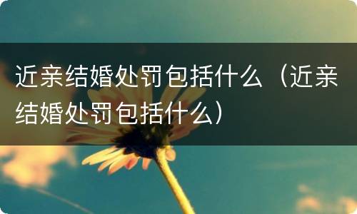 近亲结婚处罚包括什么（近亲结婚处罚包括什么）