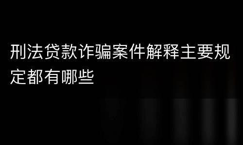 刑法贷款诈骗案件解释主要规定都有哪些
