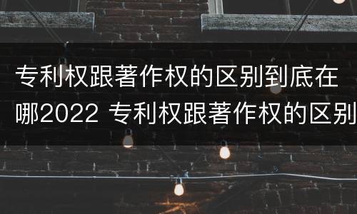 专利权跟著作权的区别到底在哪2022 专利权跟著作权的区别到底在哪2022年