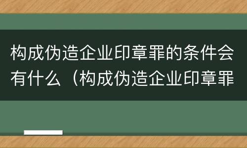 构成伪造企业印章罪的条件会有什么（构成伪造企业印章罪的条件会有什么后果）