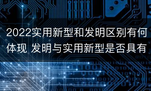 2022实用新型和发明区别有何体现 发明与实用新型是否具有实用性