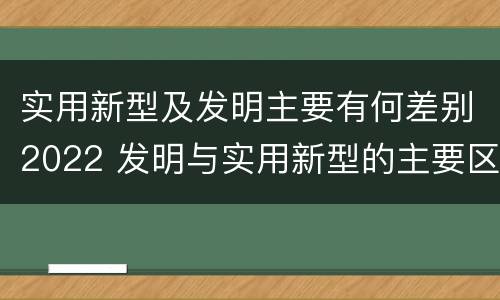 实用新型及发明主要有何差别2022 发明与实用新型的主要区别