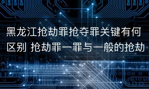 黑龙江抢劫罪抢夺罪关键有何区别 抢劫罪一罪与一般的抢劫罪区别