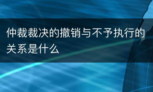 仲裁裁决的撤销与不予执行的关系是什么