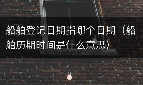 船舶登记日期指哪个日期（船舶历期时间是什么意思）