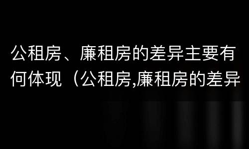 公租房、廉租房的差异主要有何体现（公租房,廉租房的差异主要有何体现）