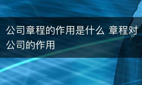 公司章程的作用是什么 章程对公司的作用
