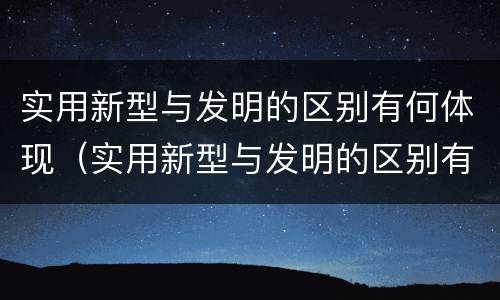 实用新型与发明的区别有何体现（实用新型与发明的区别有哪些）