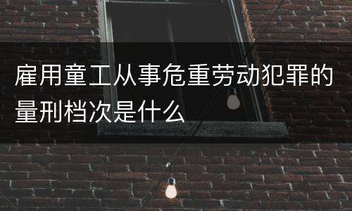 雇用童工从事危重劳动犯罪的量刑档次是什么