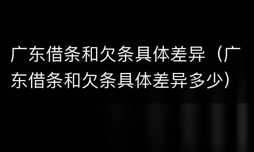 广东借条和欠条具体差异（广东借条和欠条具体差异多少）