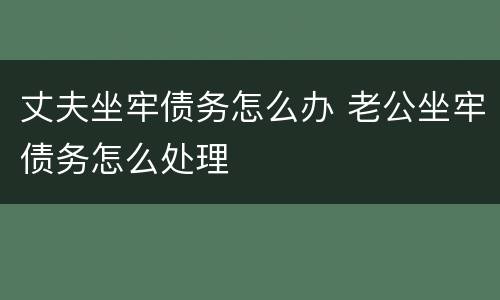 丈夫坐牢债务怎么办 老公坐牢债务怎么处理