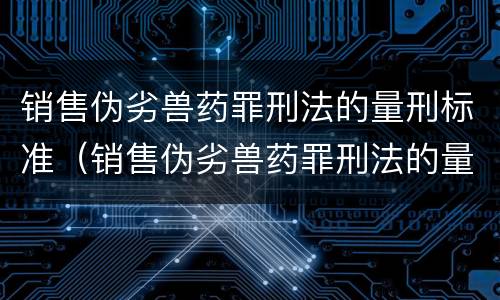 销售伪劣兽药罪刑法的量刑标准（销售伪劣兽药罪刑法的量刑标准是多少）