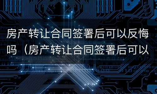 房产转让合同签署后可以反悔吗（房产转让合同签署后可以反悔吗合法吗）