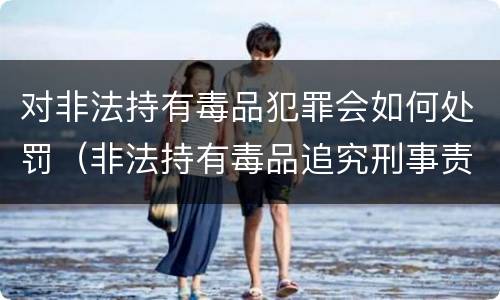 对非法持有毒品犯罪会如何处罚（非法持有毒品追究刑事责任吗）
