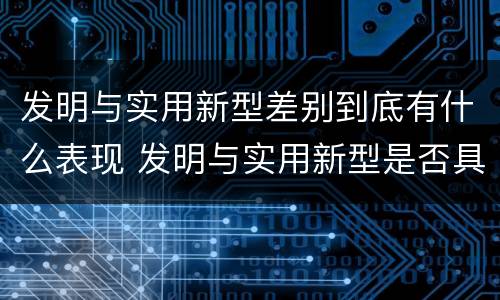 发明与实用新型差别到底有什么表现 发明与实用新型是否具有实用性