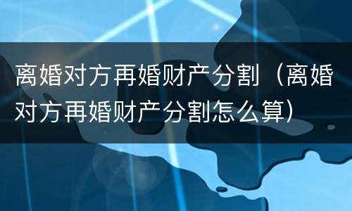 离婚对方再婚财产分割（离婚对方再婚财产分割怎么算）