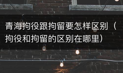 青海拘役跟拘留要怎样区别（拘役和拘留的区别在哪里）
