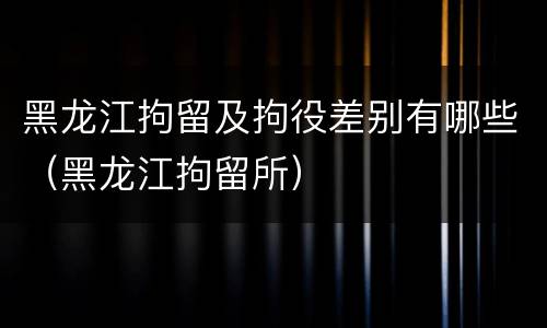 黑龙江拘留及拘役差别有哪些（黑龙江拘留所）