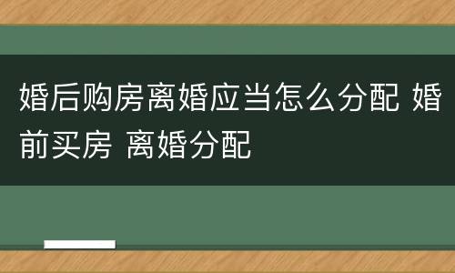婚后购房离婚应当怎么分配 婚前买房 离婚分配