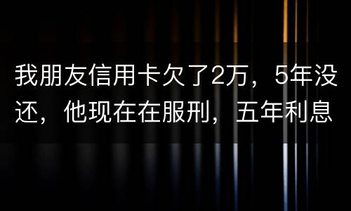 我朋友信用卡欠了2万，5年没还，他现在在服刑，五年利息是多少只还本金可以吗