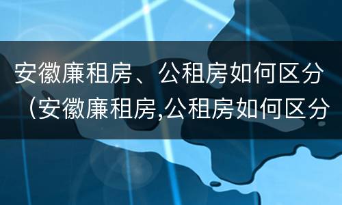 安徽廉租房、公租房如何区分（安徽廉租房,公租房如何区分等级）