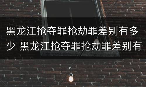 黑龙江抢夺罪抢劫罪差别有多少 黑龙江抢夺罪抢劫罪差别有多少人
