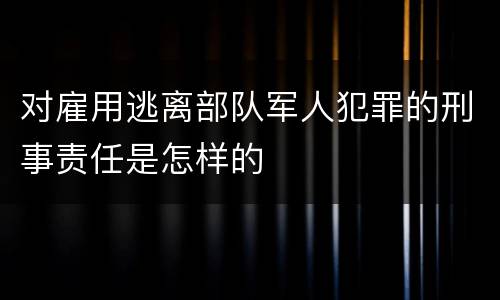 对雇用逃离部队军人犯罪的刑事责任是怎样的