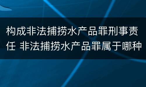 构成非法捕捞水产品罪刑事责任 非法捕捞水产品罪属于哪种犯罪类型