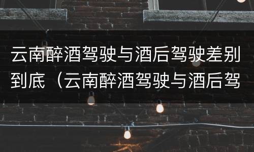 云南醉酒驾驶与酒后驾驶差别到底（云南醉酒驾驶与酒后驾驶差别到底是什么）
