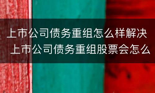 上市公司债务重组怎么样解决 上市公司债务重组股票会怎么样