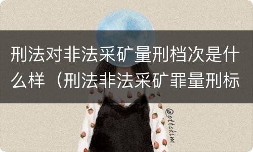 刑法对非法采矿量刑档次是什么样（刑法非法采矿罪量刑标准）