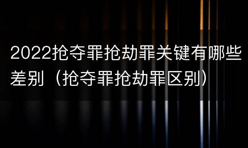 2022抢夺罪抢劫罪关键有哪些差别（抢夺罪抢劫罪区别）