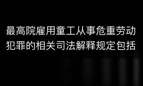 最高院雇用童工从事危重劳动犯罪的相关司法解释规定包括哪些内容