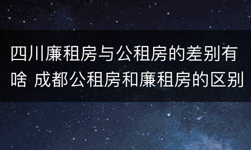 四川廉租房与公租房的差别有啥 成都公租房和廉租房的区别
