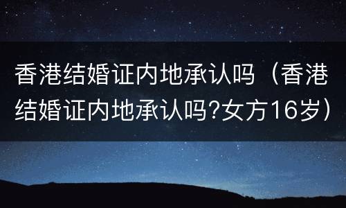 香港结婚证内地承认吗（香港结婚证内地承认吗?女方16岁）