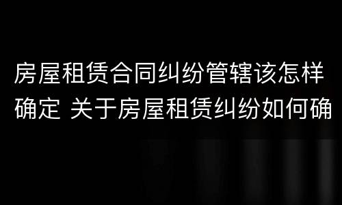 房屋租赁合同纠纷管辖该怎样确定 关于房屋租赁纠纷如何确定管辖