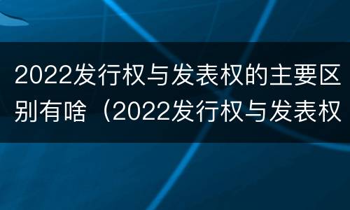 2022发行权与发表权的主要区别有啥（2022发行权与发表权的主要区别有啥关系）