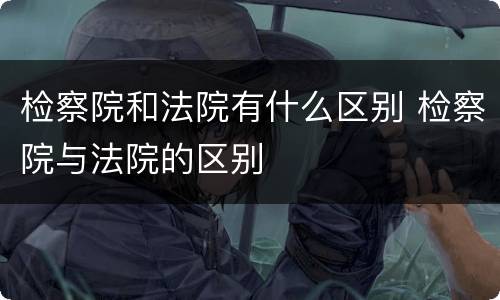 检察院和法院有什么区别 检察院与法院的区别