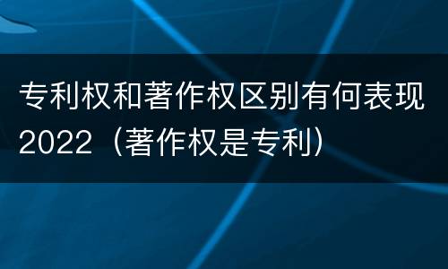 专利权和著作权区别有何表现2022（著作权是专利）