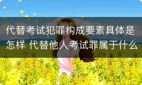 代替考试犯罪构成要素具体是怎样 代替他人考试罪属于什么类犯罪