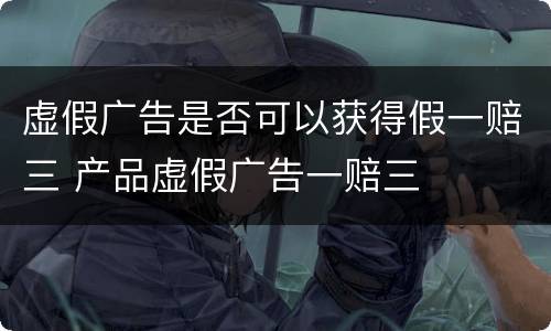 虚假广告是否可以获得假一赔三 产品虚假广告一赔三