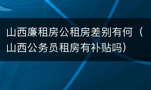 山西廉租房公租房差别有何（山西公务员租房有补贴吗）