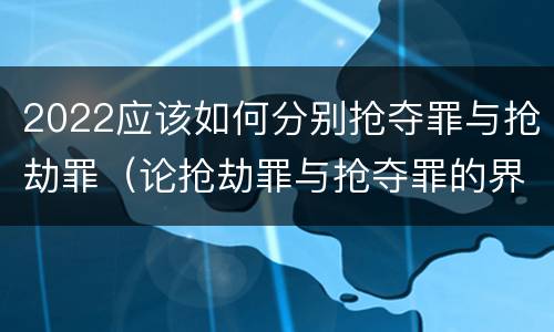 2022应该如何分别抢夺罪与抢劫罪（论抢劫罪与抢夺罪的界限）