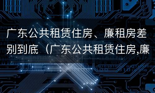 广东公共租赁住房、廉租房差别到底（广东公共租赁住房,廉租房差别到底有多大）