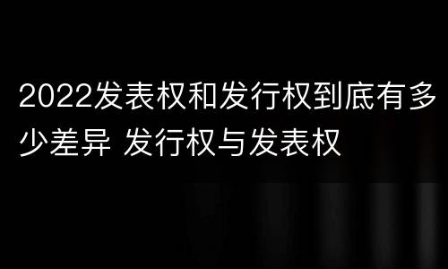 2022发表权和发行权到底有多少差异 发行权与发表权