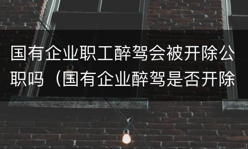 国有企业职工醉驾会被开除公职吗（国有企业醉驾是否开除公职）