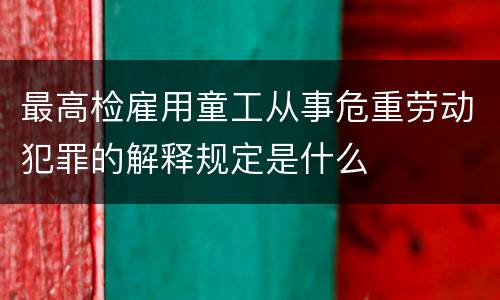 最高检雇用童工从事危重劳动犯罪的解释规定是什么